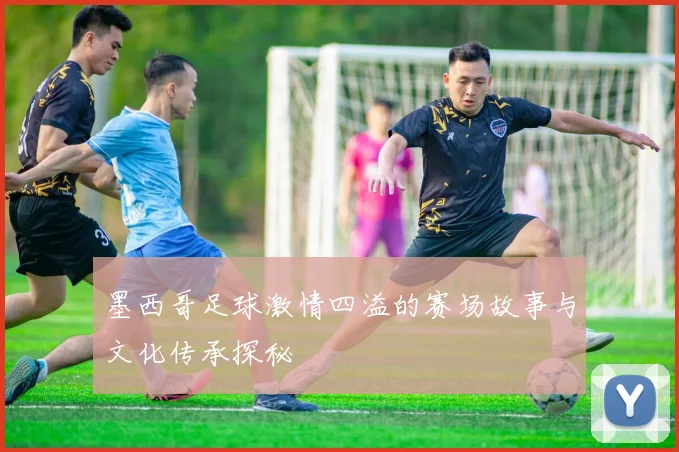 墨西哥足球激情四溢的赛场故事与文化传承探秘