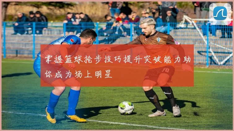 掌握篮球抢步技巧提升突破能力助你成为场上明星