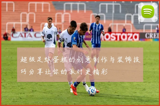 超级足球蛋糕的创意制作与装饰技巧分享让你的派对更精彩